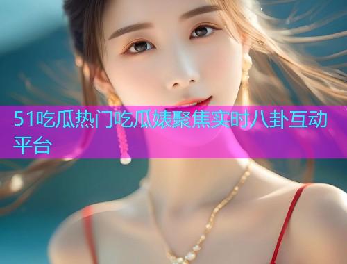 51吃瓜热门吃瓜婊聚焦实时八卦互动平台