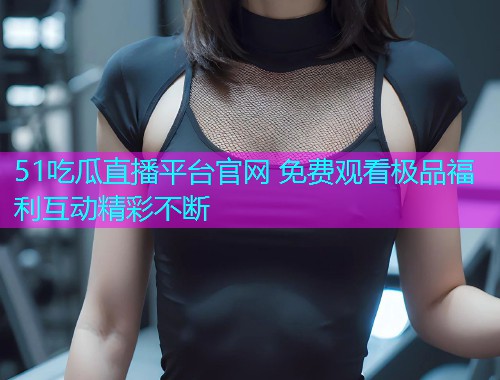51吃瓜直播平台官网 免费观看极品福利互动精彩不断