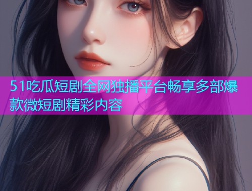51吃瓜短剧全网独播平台畅享多部爆款微短剧精彩内容