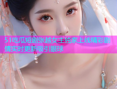 51吃瓜短剧张越女主独家上线精彩剧情实时更新吸引眼球