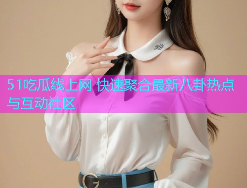 51吃瓜线上网 快速聚合最新八卦热点与互动社区