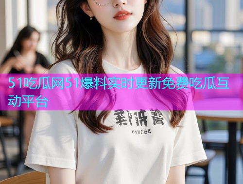 51吃瓜网51爆料实时更新免费吃瓜互动平台