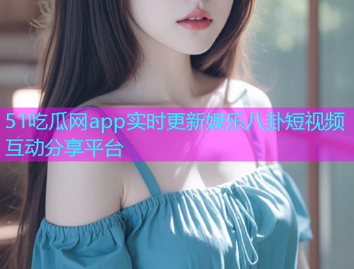 51吃瓜网app实时更新娱乐八卦短视频互动分享平台