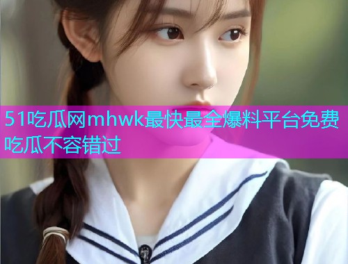 51吃瓜网mhwk最快最全爆料平台免费吃瓜不容错过