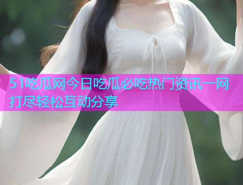 51吃瓜网今日吃瓜必吃热门资讯一网打尽轻松互动分享