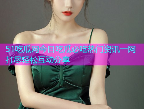 51吃瓜网今日吃瓜必吃热门资讯一网打尽轻松互动分享