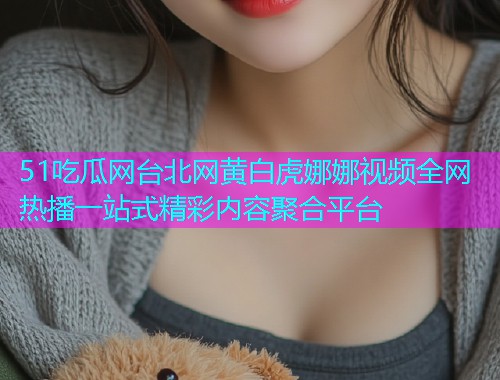 51吃瓜网台北网黄白虎娜娜视频全网热播一站式精彩内容聚合平台