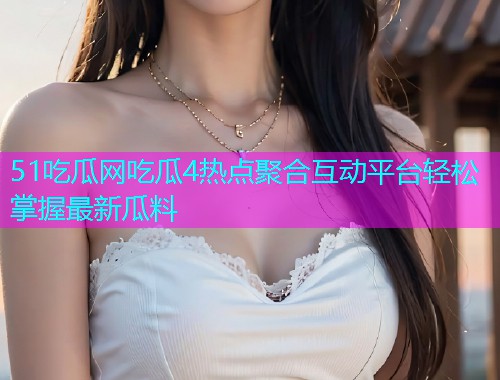 51吃瓜网吃瓜4热点聚合互动平台轻松掌握最新瓜料