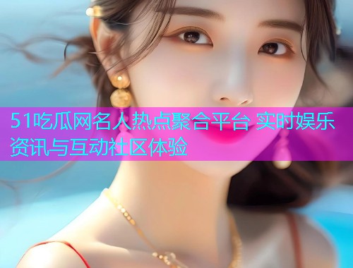 51吃瓜网名人热点聚合平台 实时娱乐资讯与互动社区体验