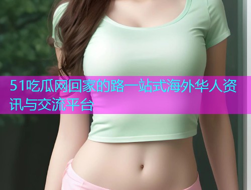 51吃瓜网回家的路一站式海外华人资讯与交流平台