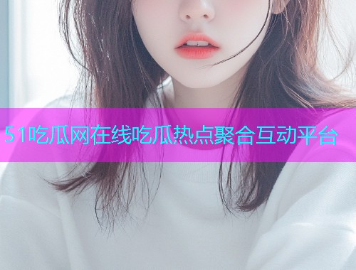 51吃瓜网在线吃瓜热点聚合互动平台
