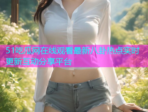 51吃瓜网在线观看最新八卦热点实时更新互动分享平台