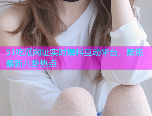 51吃瓜网址实时爆料互动平台，聚焦最新八卦热点