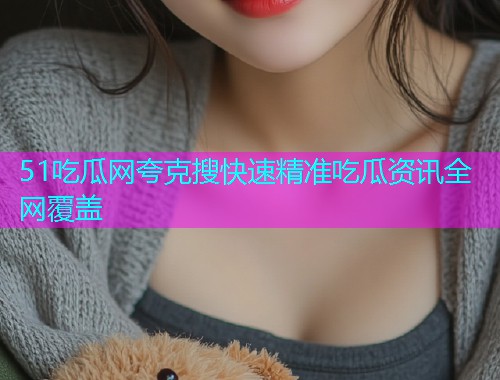 51吃瓜网夸克搜快速精准吃瓜资讯全网覆盖