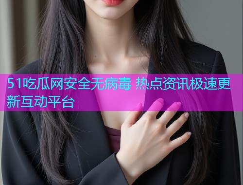 51吃瓜网安全无病毒 热点资讯极速更新互动平台