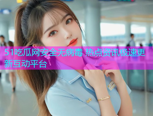 51吃瓜网安全无病毒 热点资讯极速更新互动平台