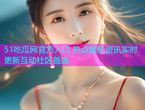 51吃瓜网官方入口 热点娱乐资讯实时更新互动社区首选
