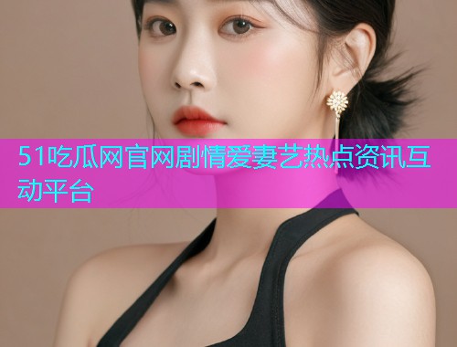 51吃瓜网官网剧情爱妻艺热点资讯互动平台