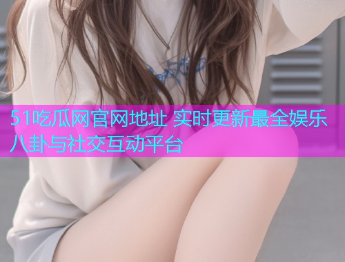 51吃瓜网官网地址 实时更新最全娱乐八卦与社交互动平台