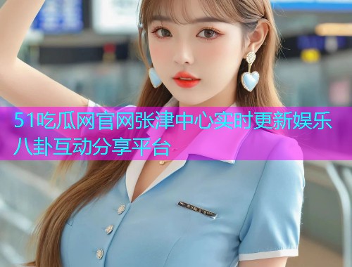 51吃瓜网官网张津中心实时更新娱乐八卦互动分享平台