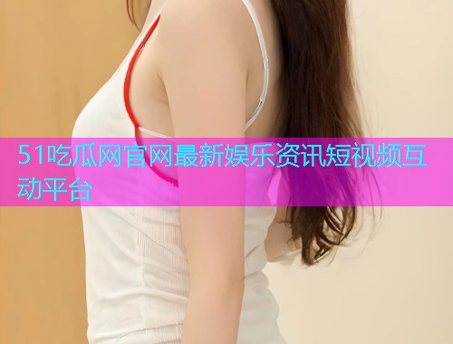 51吃瓜网官网最新娱乐资讯短视频互动平台