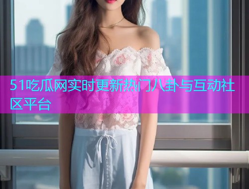 51吃瓜网实时更新热门八卦与互动社区平台