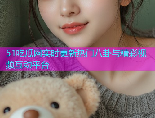 51吃瓜网实时更新热门八卦与精彩视频互动平台