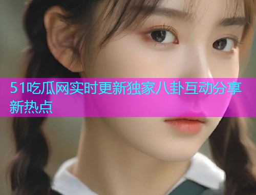 51吃瓜网实时更新独家八卦互动分享新热点