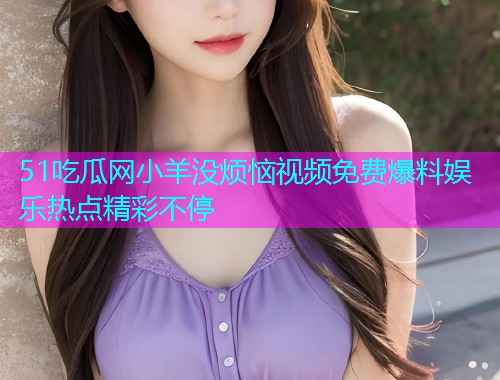 51吃瓜网小羊没烦恼视频免费爆料娱乐热点精彩不停