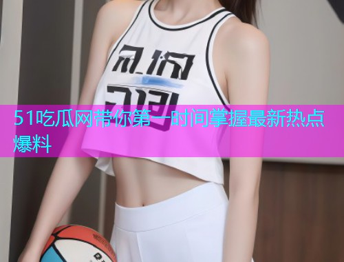 51吃瓜网带你第一时间掌握最新热点爆料
