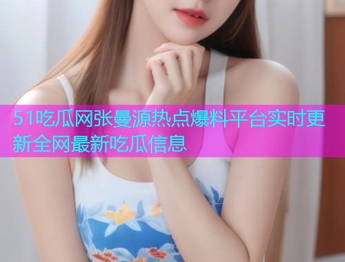 51吃瓜网张曼源热点爆料平台实时更新全网最新吃瓜信息
