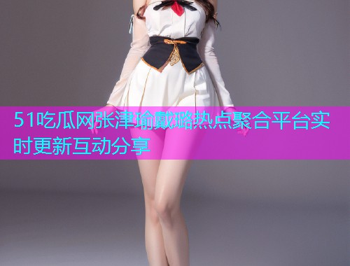 51吃瓜网张津瑜戴璐热点聚合平台实时更新互动分享