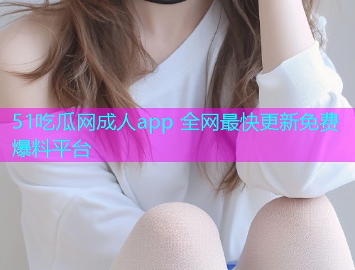 51吃瓜网成人app 全网最快更新免费爆料平台