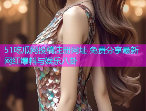 51吃瓜网投稿注册网址 免费分享最新网红爆料与娱乐八卦