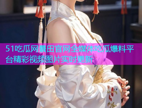 51吃瓜网景田官网全媒体吃瓜爆料平台精彩视频图片实时更新