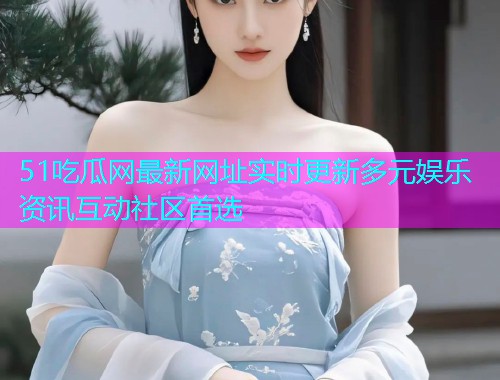 51吃瓜网最新网址实时更新多元娱乐资讯互动社区首选