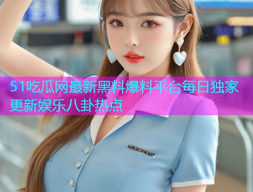 51吃瓜网最新黑料爆料平台每日独家更新娱乐八卦热点