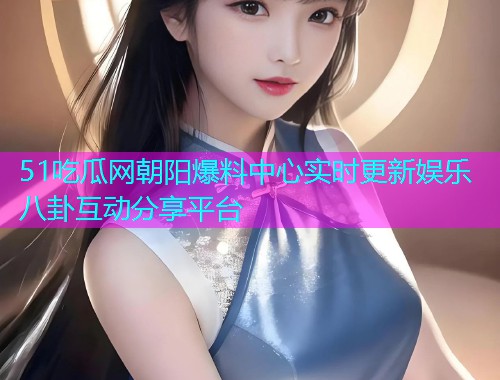 51吃瓜网朝阳爆料中心实时更新娱乐八卦互动分享平台