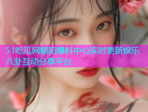 51吃瓜网朝阳爆料中心实时更新娱乐八卦互动分享平台