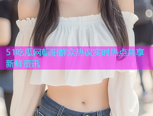 51吃瓜网朝阳群众热议实时热点共享新鲜资讯