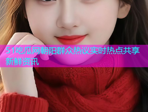 51吃瓜网朝阳群众热议实时热点共享新鲜资讯