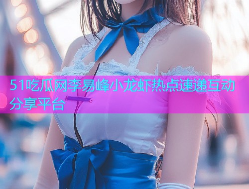 51吃瓜网李易峰小龙虾热点速递互动分享平台