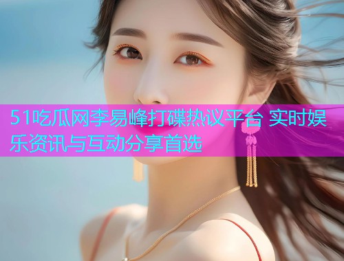 51吃瓜网李易峰打碟热议平台 实时娱乐资讯与互动分享首选