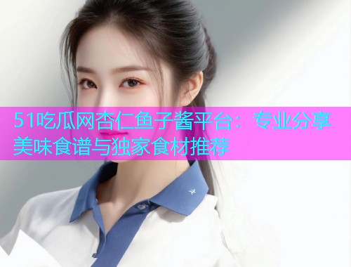 51吃瓜网杏仁鱼子酱平台：专业分享美味食谱与独家食材推荐