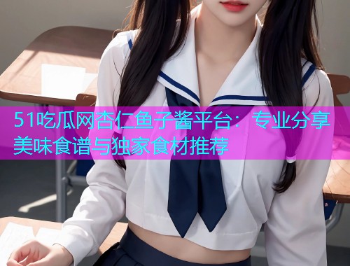 51吃瓜网杏仁鱼子酱平台：专业分享美味食谱与独家食材推荐