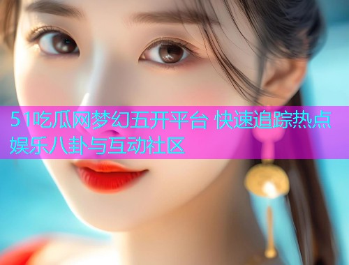 51吃瓜网梦幻五开平台 快速追踪热点娱乐八卦与互动社区