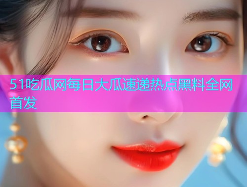 51吃瓜网每日大瓜速递热点黑料全网首发