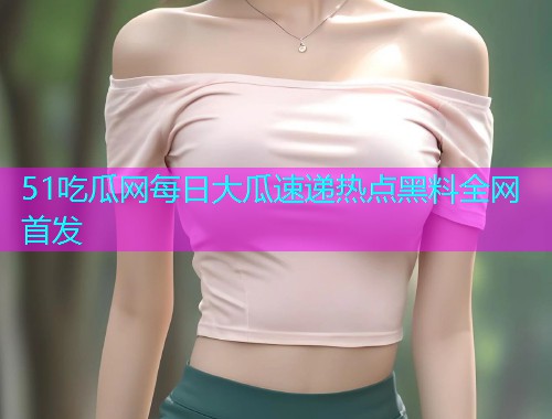 51吃瓜网每日大瓜速递热点黑料全网首发