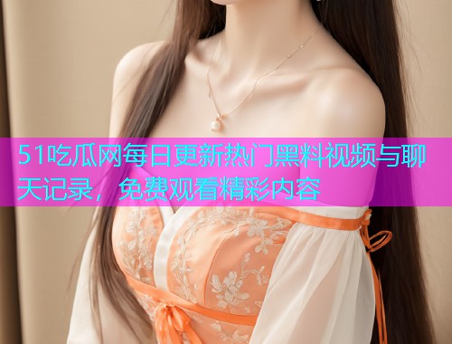 51吃瓜网每日更新热门黑料视频与聊天记录，免费观看精彩内容