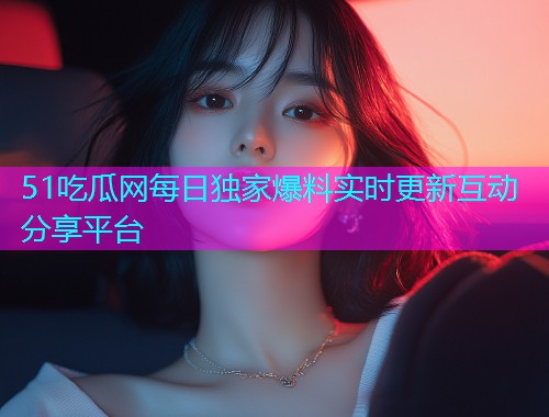 51吃瓜网每日独家爆料实时更新互动分享平台